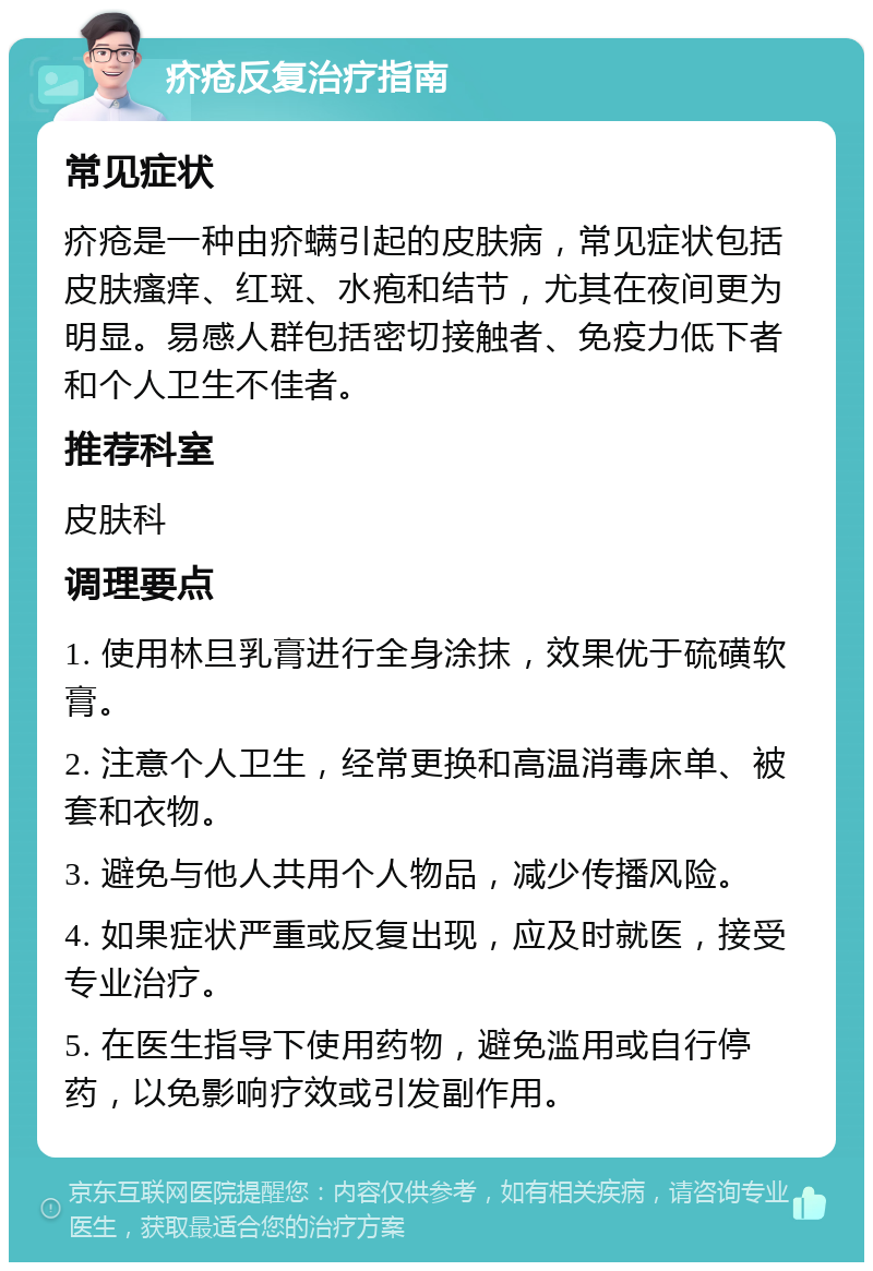 疥疮反复治疗指南 常见症状 疥疮是一种由疥螨引起的皮肤病，常见症状包括皮肤瘙痒、红斑、水疱和结节，尤其在夜间更为明显。易感人群包括密切接触者、免疫力低下者和个人卫生不佳者。 推荐科室 皮肤科 调理要点 1. 使用林旦乳膏进行全身涂抹，效果优于硫磺软膏。 2. 注意个人卫生，经常更换和高温消毒床单、被套和衣物。 3. 避免与他人共用个人物品，减少传播风险。 4. 如果症状严重或反复出现，应及时就医，接受专业治疗。 5. 在医生指导下使用药物，避免滥用或自行停药，以免影响疗效或引发副作用。