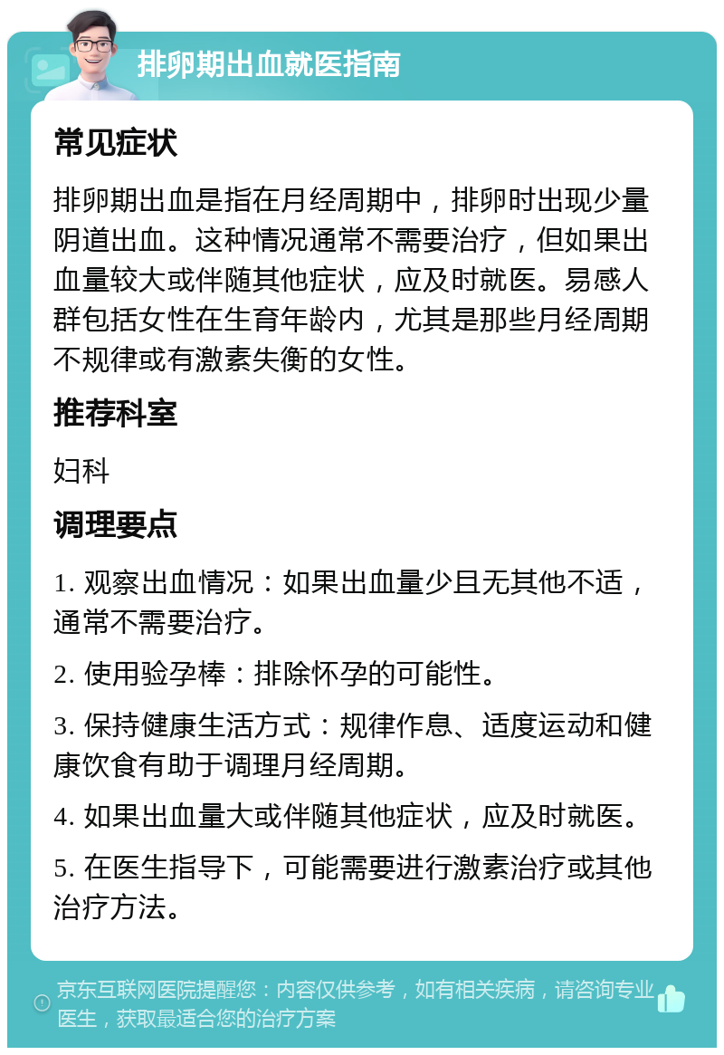 排卵期出血就医指南 常见症状 排卵期出血是指在月经周期中，排卵时出现少量阴道出血。这种情况通常不需要治疗，但如果出血量较大或伴随其他症状，应及时就医。易感人群包括女性在生育年龄内，尤其是那些月经周期不规律或有激素失衡的女性。 推荐科室 妇科 调理要点 1. 观察出血情况：如果出血量少且无其他不适，通常不需要治疗。 2. 使用验孕棒：排除怀孕的可能性。 3. 保持健康生活方式：规律作息、适度运动和健康饮食有助于调理月经周期。 4. 如果出血量大或伴随其他症状，应及时就医。 5. 在医生指导下，可能需要进行激素治疗或其他治疗方法。