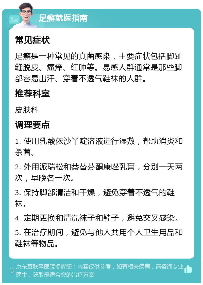 足癣就医指南 常见症状 足癣是一种常见的真菌感染，主要症状包括脚趾缝脱皮、瘙痒、红肿等。易感人群通常是那些脚部容易出汗、穿着不透气鞋袜的人群。 推荐科室 皮肤科 调理要点 1. 使用乳酸依沙丫啶溶液进行湿敷，帮助消炎和杀菌。 2. 外用派瑞松和萘替芬酮康唑乳膏，分别一天两次，早晚各一次。 3. 保持脚部清洁和干燥，避免穿着不透气的鞋袜。 4. 定期更换和清洗袜子和鞋子，避免交叉感染。 5. 在治疗期间，避免与他人共用个人卫生用品和鞋袜等物品。