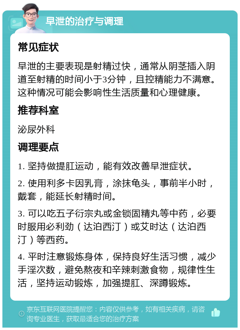 早泄的治疗与调理 常见症状 早泄的主要表现是射精过快，通常从阴茎插入阴道至射精的时间小于3分钟，且控精能力不满意。这种情况可能会影响性生活质量和心理健康。 推荐科室 泌尿外科 调理要点 1. 坚持做提肛运动，能有效改善早泄症状。 2. 使用利多卡因乳膏，涂抹龟头，事前半小时，戴套，能延长射精时间。 3. 可以吃五子衍宗丸或金锁固精丸等中药，必要时服用必利劲（达泊西汀）或艾时达（达泊西汀）等西药。 4. 平时注意锻炼身体，保持良好生活习惯，减少手淫次数，避免熬夜和辛辣刺激食物，规律性生活，坚持运动锻炼，加强提肛、深蹲锻炼。