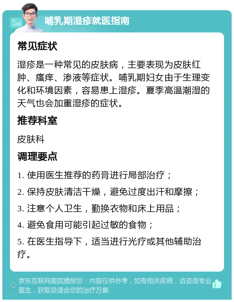 哺乳期湿疹就医指南 常见症状 湿疹是一种常见的皮肤病，主要表现为皮肤红肿、瘙痒、渗液等症状。哺乳期妇女由于生理变化和环境因素，容易患上湿疹。夏季高温潮湿的天气也会加重湿疹的症状。 推荐科室 皮肤科 调理要点 1. 使用医生推荐的药膏进行局部治疗； 2. 保持皮肤清洁干燥，避免过度出汗和摩擦； 3. 注意个人卫生，勤换衣物和床上用品； 4. 避免食用可能引起过敏的食物； 5. 在医生指导下，适当进行光疗或其他辅助治疗。