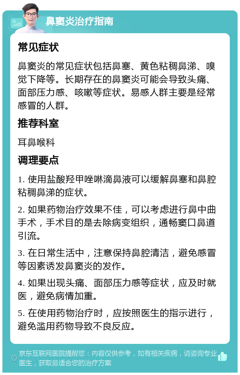 鼻窦炎治疗指南 常见症状 鼻窦炎的常见症状包括鼻塞、黄色粘稠鼻涕、嗅觉下降等。长期存在的鼻窦炎可能会导致头痛、面部压力感、咳嗽等症状。易感人群主要是经常感冒的人群。 推荐科室 耳鼻喉科 调理要点 1. 使用盐酸羟甲唑啉滴鼻液可以缓解鼻塞和鼻腔粘稠鼻涕的症状。 2. 如果药物治疗效果不佳，可以考虑进行鼻中曲手术，手术目的是去除病变组织，通畅窦口鼻道引流。 3. 在日常生活中，注意保持鼻腔清洁，避免感冒等因素诱发鼻窦炎的发作。 4. 如果出现头痛、面部压力感等症状，应及时就医，避免病情加重。 5. 在使用药物治疗时，应按照医生的指示进行，避免滥用药物导致不良反应。