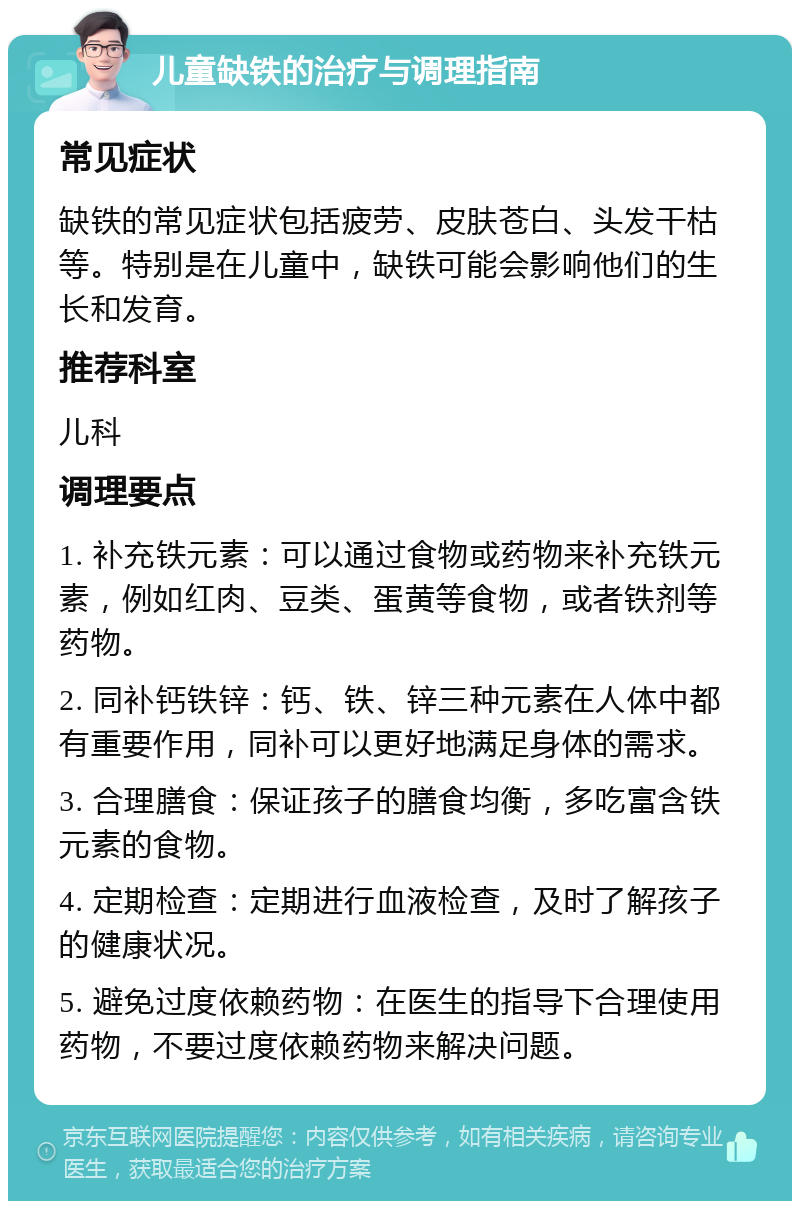 儿童缺铁的治疗与调理指南 常见症状 缺铁的常见症状包括疲劳、皮肤苍白、头发干枯等。特别是在儿童中，缺铁可能会影响他们的生长和发育。 推荐科室 儿科 调理要点 1. 补充铁元素：可以通过食物或药物来补充铁元素，例如红肉、豆类、蛋黄等食物，或者铁剂等药物。 2. 同补钙铁锌：钙、铁、锌三种元素在人体中都有重要作用，同补可以更好地满足身体的需求。 3. 合理膳食：保证孩子的膳食均衡，多吃富含铁元素的食物。 4. 定期检查：定期进行血液检查，及时了解孩子的健康状况。 5. 避免过度依赖药物：在医生的指导下合理使用药物，不要过度依赖药物来解决问题。