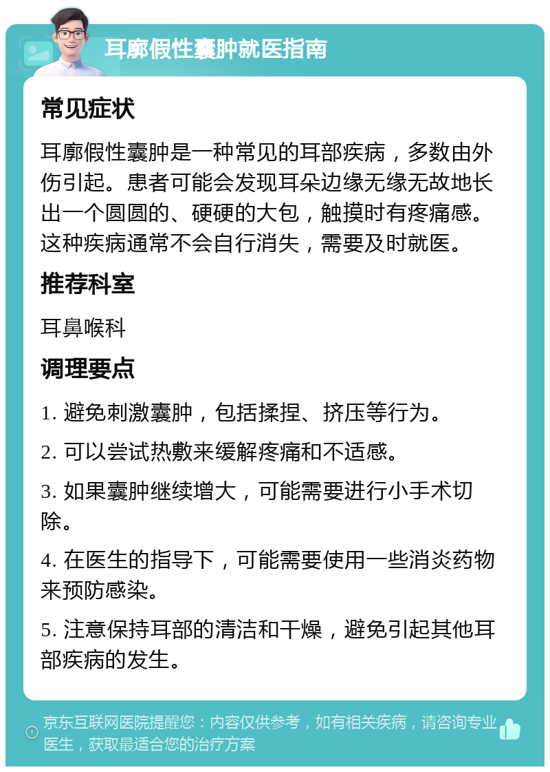 耳廓假性囊肿就医指南 常见症状 耳廓假性囊肿是一种常见的耳部疾病，多数由外伤引起。患者可能会发现耳朵边缘无缘无故地长出一个圆圆的、硬硬的大包，触摸时有疼痛感。这种疾病通常不会自行消失，需要及时就医。 推荐科室 耳鼻喉科 调理要点 1. 避免刺激囊肿，包括揉捏、挤压等行为。 2. 可以尝试热敷来缓解疼痛和不适感。 3. 如果囊肿继续增大，可能需要进行小手术切除。 4. 在医生的指导下，可能需要使用一些消炎药物来预防感染。 5. 注意保持耳部的清洁和干燥，避免引起其他耳部疾病的发生。