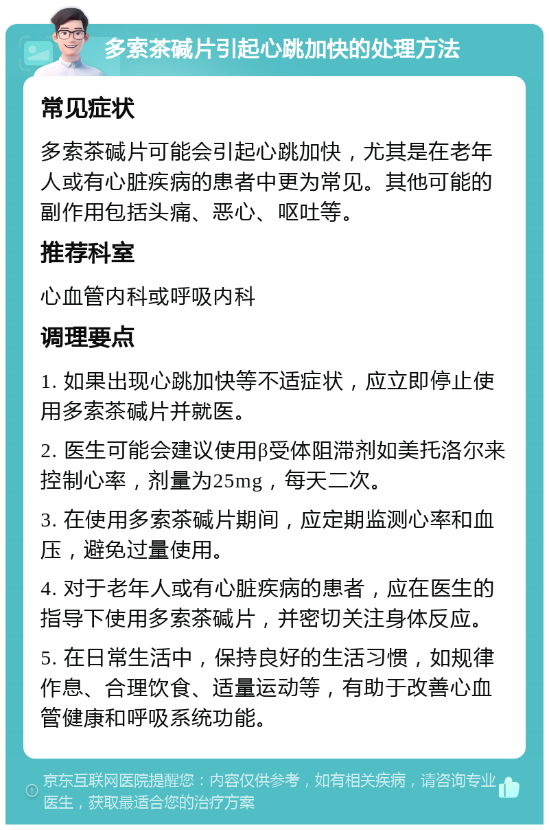 多索茶碱片引起心跳加快的处理方法 常见症状 多索茶碱片可能会引起心跳加快，尤其是在老年人或有心脏疾病的患者中更为常见。其他可能的副作用包括头痛、恶心、呕吐等。 推荐科室 心血管内科或呼吸内科 调理要点 1. 如果出现心跳加快等不适症状，应立即停止使用多索茶碱片并就医。 2. 医生可能会建议使用β受体阻滞剂如美托洛尔来控制心率，剂量为25mg，每天二次。 3. 在使用多索茶碱片期间，应定期监测心率和血压，避免过量使用。 4. 对于老年人或有心脏疾病的患者，应在医生的指导下使用多索茶碱片，并密切关注身体反应。 5. 在日常生活中，保持良好的生活习惯，如规律作息、合理饮食、适量运动等，有助于改善心血管健康和呼吸系统功能。