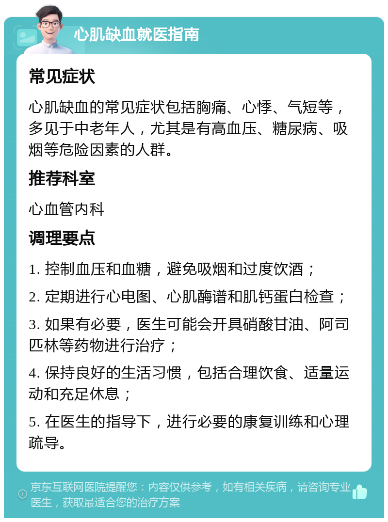 心肌缺血就医指南 常见症状 心肌缺血的常见症状包括胸痛、心悸、气短等，多见于中老年人，尤其是有高血压、糖尿病、吸烟等危险因素的人群。 推荐科室 心血管内科 调理要点 1. 控制血压和血糖，避免吸烟和过度饮酒； 2. 定期进行心电图、心肌酶谱和肌钙蛋白检查； 3. 如果有必要，医生可能会开具硝酸甘油、阿司匹林等药物进行治疗； 4. 保持良好的生活习惯，包括合理饮食、适量运动和充足休息； 5. 在医生的指导下，进行必要的康复训练和心理疏导。