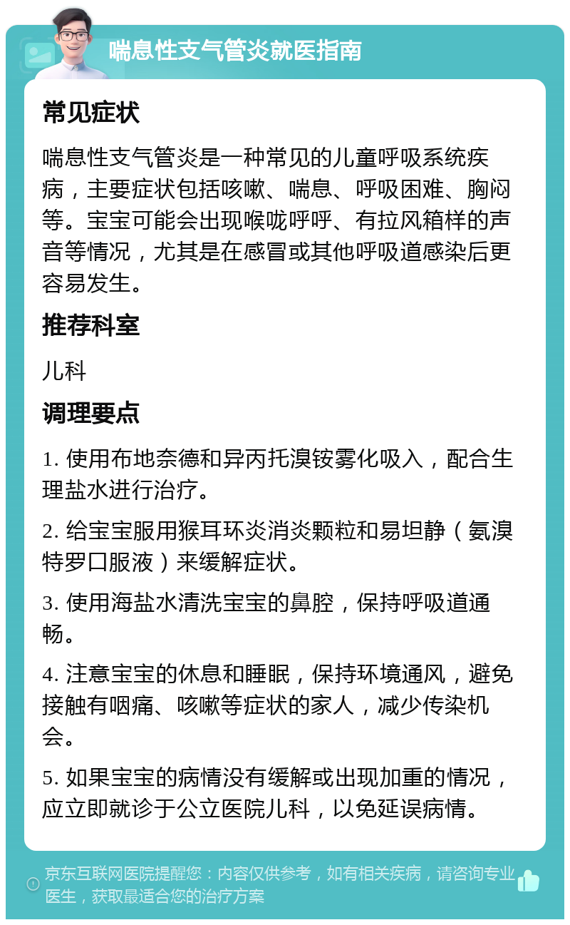 喘息性支气管炎就医指南 常见症状 喘息性支气管炎是一种常见的儿童呼吸系统疾病，主要症状包括咳嗽、喘息、呼吸困难、胸闷等。宝宝可能会出现喉咙呼呼、有拉风箱样的声音等情况，尤其是在感冒或其他呼吸道感染后更容易发生。 推荐科室 儿科 调理要点 1. 使用布地奈德和异丙托溴铵雾化吸入，配合生理盐水进行治疗。 2. 给宝宝服用猴耳环炎消炎颗粒和易坦静（氨溴特罗口服液）来缓解症状。 3. 使用海盐水清洗宝宝的鼻腔，保持呼吸道通畅。 4. 注意宝宝的休息和睡眠，保持环境通风，避免接触有咽痛、咳嗽等症状的家人，减少传染机会。 5. 如果宝宝的病情没有缓解或出现加重的情况，应立即就诊于公立医院儿科，以免延误病情。