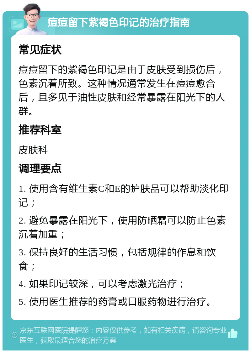 痘痘留下紫褐色印记的治疗指南 常见症状 痘痘留下的紫褐色印记是由于皮肤受到损伤后，色素沉着所致。这种情况通常发生在痘痘愈合后，且多见于油性皮肤和经常暴露在阳光下的人群。 推荐科室 皮肤科 调理要点 1. 使用含有维生素C和E的护肤品可以帮助淡化印记； 2. 避免暴露在阳光下，使用防晒霜可以防止色素沉着加重； 3. 保持良好的生活习惯，包括规律的作息和饮食； 4. 如果印记较深，可以考虑激光治疗； 5. 使用医生推荐的药膏或口服药物进行治疗。