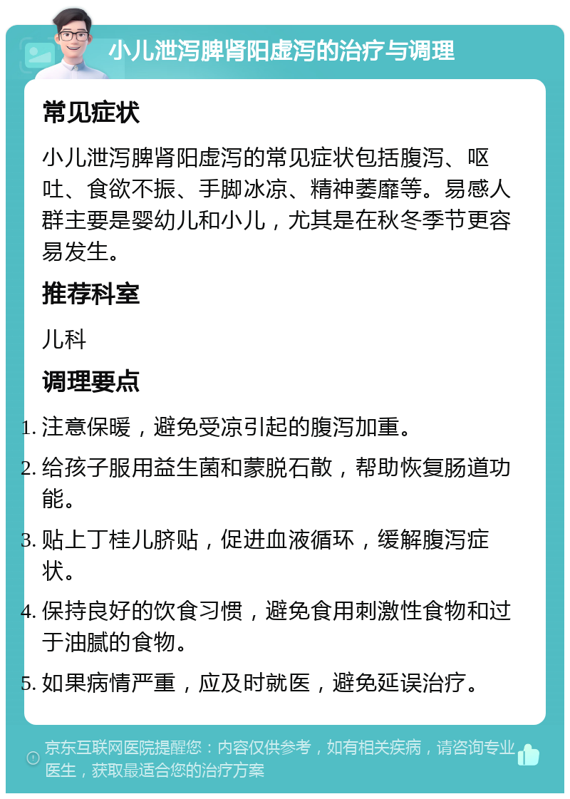 小儿泄泻脾肾阳虚泻的治疗与调理 常见症状 小儿泄泻脾肾阳虚泻的常见症状包括腹泻、呕吐、食欲不振、手脚冰凉、精神萎靡等。易感人群主要是婴幼儿和小儿，尤其是在秋冬季节更容易发生。 推荐科室 儿科 调理要点 注意保暖，避免受凉引起的腹泻加重。 给孩子服用益生菌和蒙脱石散，帮助恢复肠道功能。 贴上丁桂儿脐贴，促进血液循环，缓解腹泻症状。 保持良好的饮食习惯，避免食用刺激性食物和过于油腻的食物。 如果病情严重，应及时就医，避免延误治疗。