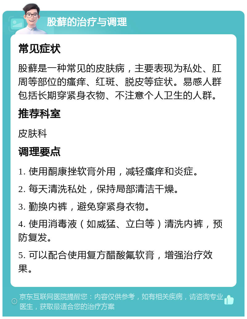 股藓的治疗与调理 常见症状 股藓是一种常见的皮肤病，主要表现为私处、肛周等部位的瘙痒、红斑、脱皮等症状。易感人群包括长期穿紧身衣物、不注意个人卫生的人群。 推荐科室 皮肤科 调理要点 1. 使用酮康挫软膏外用，减轻瘙痒和炎症。 2. 每天清洗私处，保持局部清洁干燥。 3. 勤换内裤，避免穿紧身衣物。 4. 使用消毒液（如威猛、立白等）清洗内裤，预防复发。 5. 可以配合使用复方醋酸氟软膏，增强治疗效果。