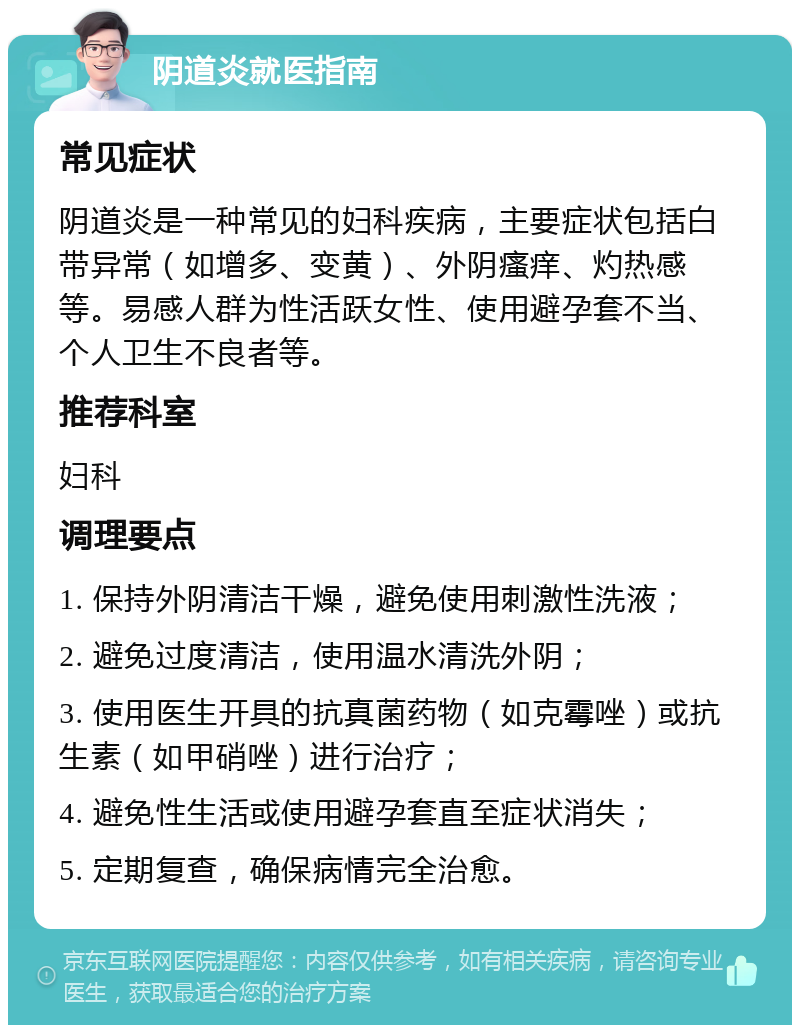 阴道炎就医指南 常见症状 阴道炎是一种常见的妇科疾病，主要症状包括白带异常（如增多、变黄）、外阴瘙痒、灼热感等。易感人群为性活跃女性、使用避孕套不当、个人卫生不良者等。 推荐科室 妇科 调理要点 1. 保持外阴清洁干燥，避免使用刺激性洗液； 2. 避免过度清洁，使用温水清洗外阴； 3. 使用医生开具的抗真菌药物（如克霉唑）或抗生素（如甲硝唑）进行治疗； 4. 避免性生活或使用避孕套直至症状消失； 5. 定期复查，确保病情完全治愈。