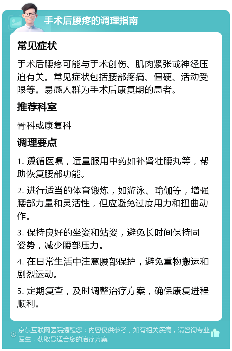 手术后腰疼的调理指南 常见症状 手术后腰疼可能与手术创伤、肌肉紧张或神经压迫有关。常见症状包括腰部疼痛、僵硬、活动受限等。易感人群为手术后康复期的患者。 推荐科室 骨科或康复科 调理要点 1. 遵循医嘱，适量服用中药如补肾壮腰丸等，帮助恢复腰部功能。 2. 进行适当的体育锻炼，如游泳、瑜伽等，增强腰部力量和灵活性，但应避免过度用力和扭曲动作。 3. 保持良好的坐姿和站姿，避免长时间保持同一姿势，减少腰部压力。 4. 在日常生活中注意腰部保护，避免重物搬运和剧烈运动。 5. 定期复查，及时调整治疗方案，确保康复进程顺利。