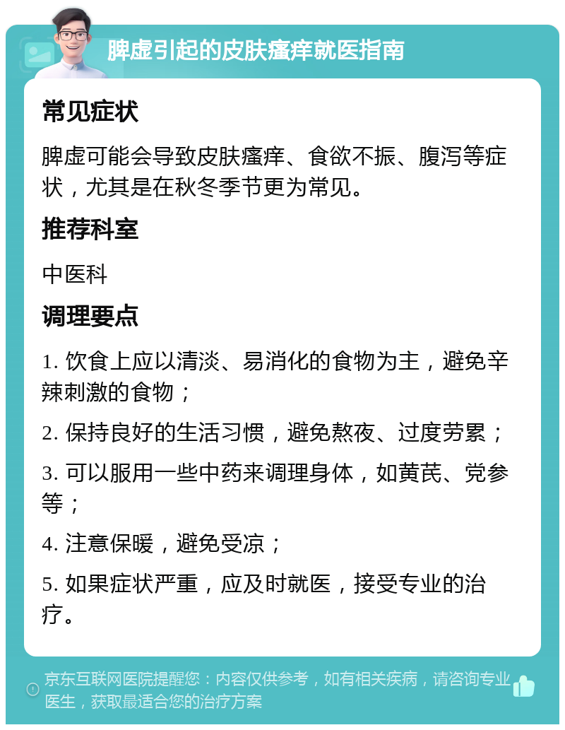 脾虚引起的皮肤瘙痒就医指南 常见症状 脾虚可能会导致皮肤瘙痒、食欲不振、腹泻等症状，尤其是在秋冬季节更为常见。 推荐科室 中医科 调理要点 1. 饮食上应以清淡、易消化的食物为主，避免辛辣刺激的食物； 2. 保持良好的生活习惯，避免熬夜、过度劳累； 3. 可以服用一些中药来调理身体，如黄芪、党参等； 4. 注意保暖，避免受凉； 5. 如果症状严重，应及时就医，接受专业的治疗。