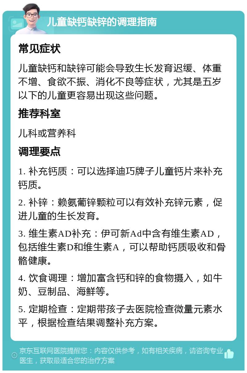 儿童缺钙缺锌的调理指南 常见症状 儿童缺钙和缺锌可能会导致生长发育迟缓、体重不增、食欲不振、消化不良等症状，尤其是五岁以下的儿童更容易出现这些问题。 推荐科室 儿科或营养科 调理要点 1. 补充钙质：可以选择迪巧牌子儿童钙片来补充钙质。 2. 补锌：赖氨葡锌颗粒可以有效补充锌元素，促进儿童的生长发育。 3. 维生素AD补充：伊可新Ad中含有维生素AD，包括维生素D和维生素A，可以帮助钙质吸收和骨骼健康。 4. 饮食调理：增加富含钙和锌的食物摄入，如牛奶、豆制品、海鲜等。 5. 定期检查：定期带孩子去医院检查微量元素水平，根据检查结果调整补充方案。