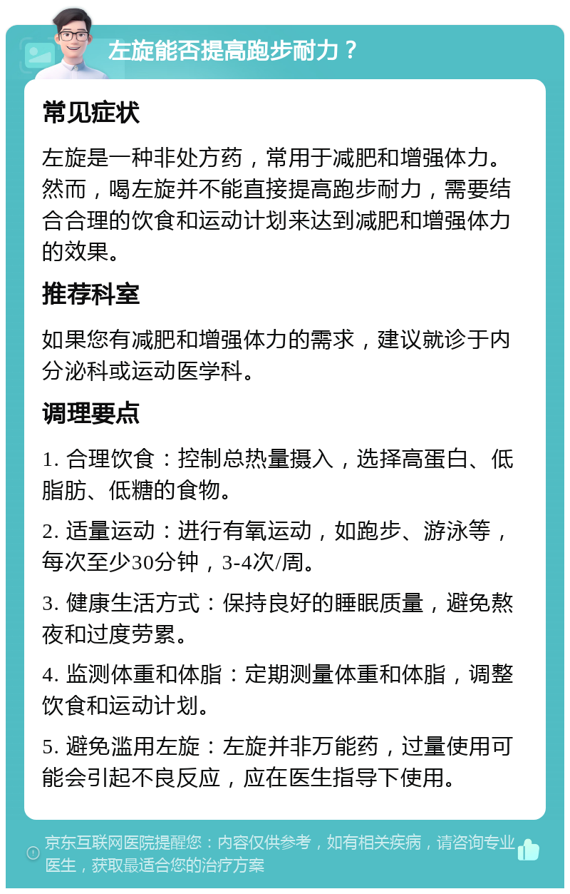 左旋能否提高跑步耐力？ 常见症状 左旋是一种非处方药，常用于减肥和增强体力。然而，喝左旋并不能直接提高跑步耐力，需要结合合理的饮食和运动计划来达到减肥和增强体力的效果。 推荐科室 如果您有减肥和增强体力的需求，建议就诊于内分泌科或运动医学科。 调理要点 1. 合理饮食：控制总热量摄入，选择高蛋白、低脂肪、低糖的食物。 2. 适量运动：进行有氧运动，如跑步、游泳等，每次至少30分钟，3-4次/周。 3. 健康生活方式：保持良好的睡眠质量，避免熬夜和过度劳累。 4. 监测体重和体脂：定期测量体重和体脂，调整饮食和运动计划。 5. 避免滥用左旋：左旋并非万能药，过量使用可能会引起不良反应，应在医生指导下使用。