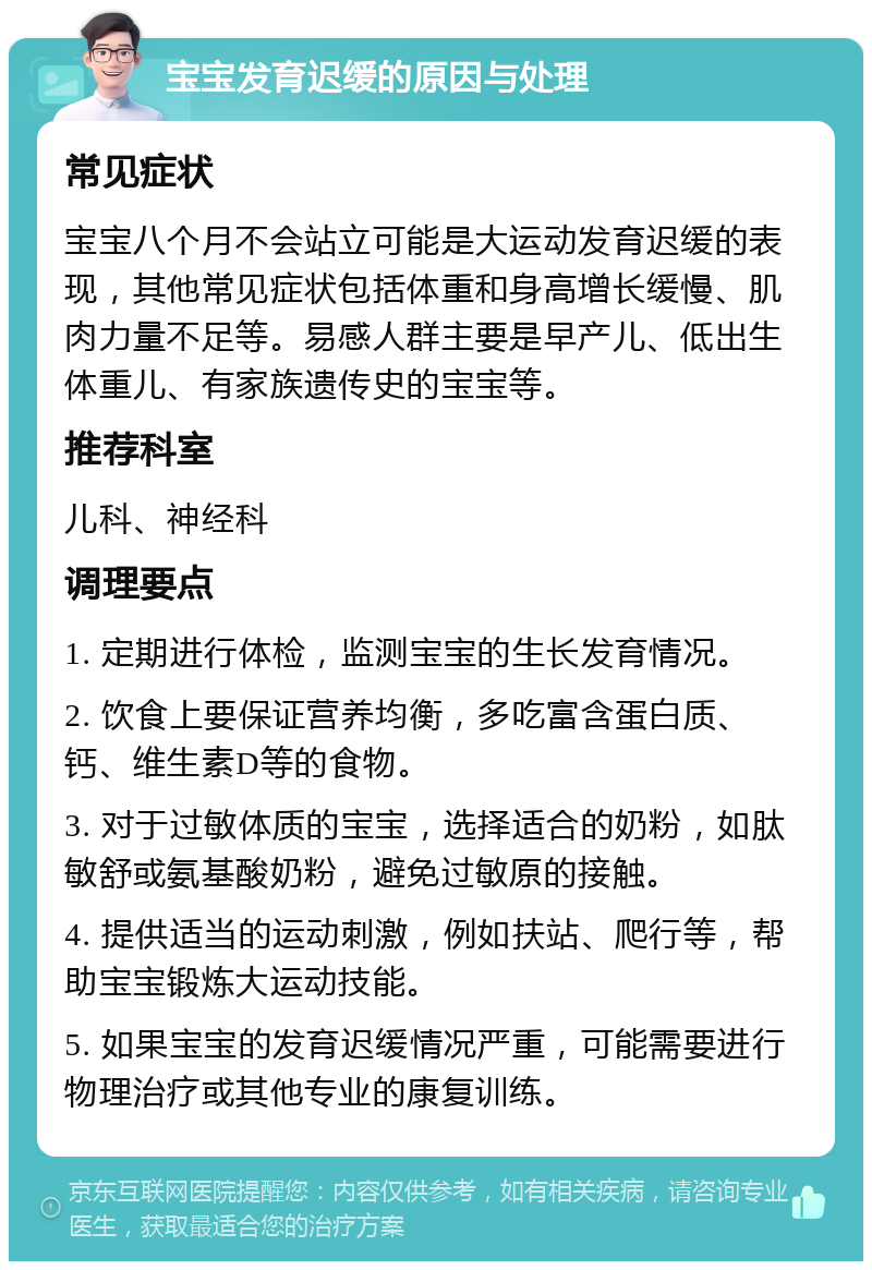 宝宝发育迟缓的原因与处理 常见症状 宝宝八个月不会站立可能是大运动发育迟缓的表现，其他常见症状包括体重和身高增长缓慢、肌肉力量不足等。易感人群主要是早产儿、低出生体重儿、有家族遗传史的宝宝等。 推荐科室 儿科、神经科 调理要点 1. 定期进行体检，监测宝宝的生长发育情况。 2. 饮食上要保证营养均衡，多吃富含蛋白质、钙、维生素D等的食物。 3. 对于过敏体质的宝宝，选择适合的奶粉，如肽敏舒或氨基酸奶粉，避免过敏原的接触。 4. 提供适当的运动刺激，例如扶站、爬行等，帮助宝宝锻炼大运动技能。 5. 如果宝宝的发育迟缓情况严重，可能需要进行物理治疗或其他专业的康复训练。