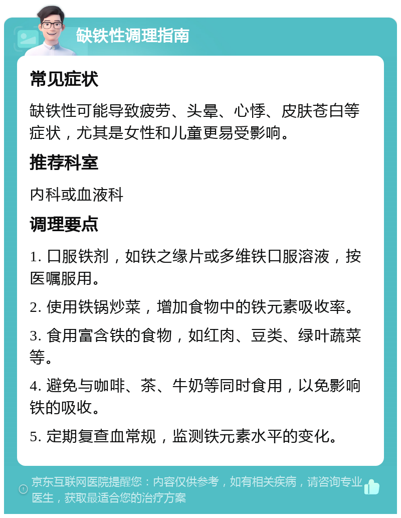 缺铁性调理指南 常见症状 缺铁性可能导致疲劳、头晕、心悸、皮肤苍白等症状，尤其是女性和儿童更易受影响。 推荐科室 内科或血液科 调理要点 1. 口服铁剂，如铁之缘片或多维铁口服溶液，按医嘱服用。 2. 使用铁锅炒菜，增加食物中的铁元素吸收率。 3. 食用富含铁的食物，如红肉、豆类、绿叶蔬菜等。 4. 避免与咖啡、茶、牛奶等同时食用，以免影响铁的吸收。 5. 定期复查血常规，监测铁元素水平的变化。