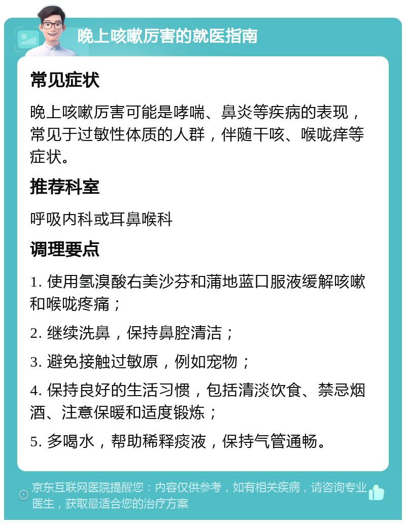 晚上咳嗽厉害的就医指南 常见症状 晚上咳嗽厉害可能是哮喘、鼻炎等疾病的表现，常见于过敏性体质的人群，伴随干咳、喉咙痒等症状。 推荐科室 呼吸内科或耳鼻喉科 调理要点 1. 使用氢溴酸右美沙芬和蒲地蓝口服液缓解咳嗽和喉咙疼痛； 2. 继续洗鼻，保持鼻腔清洁； 3. 避免接触过敏原，例如宠物； 4. 保持良好的生活习惯，包括清淡饮食、禁忌烟酒、注意保暖和适度锻炼； 5. 多喝水，帮助稀释痰液，保持气管通畅。