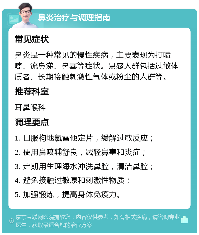 鼻炎治疗与调理指南 常见症状 鼻炎是一种常见的慢性疾病，主要表现为打喷嚏、流鼻涕、鼻塞等症状。易感人群包括过敏体质者、长期接触刺激性气体或粉尘的人群等。 推荐科室 耳鼻喉科 调理要点 1. 口服枸地氯雷他定片，缓解过敏反应； 2. 使用鼻喷辅舒良，减轻鼻塞和炎症； 3. 定期用生理海水冲洗鼻腔，清洁鼻腔； 4. 避免接触过敏原和刺激性物质； 5. 加强锻炼，提高身体免疫力。