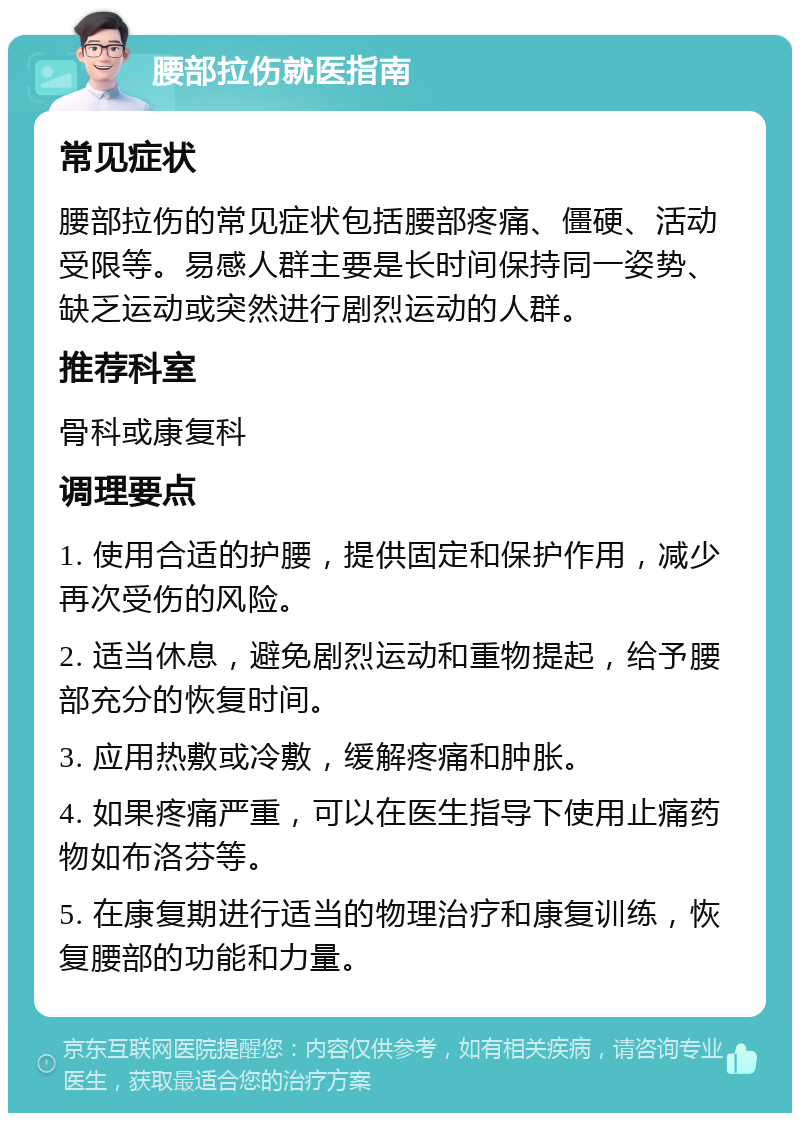 腰部拉伤就医指南 常见症状 腰部拉伤的常见症状包括腰部疼痛、僵硬、活动受限等。易感人群主要是长时间保持同一姿势、缺乏运动或突然进行剧烈运动的人群。 推荐科室 骨科或康复科 调理要点 1. 使用合适的护腰，提供固定和保护作用，减少再次受伤的风险。 2. 适当休息，避免剧烈运动和重物提起，给予腰部充分的恢复时间。 3. 应用热敷或冷敷，缓解疼痛和肿胀。 4. 如果疼痛严重，可以在医生指导下使用止痛药物如布洛芬等。 5. 在康复期进行适当的物理治疗和康复训练，恢复腰部的功能和力量。