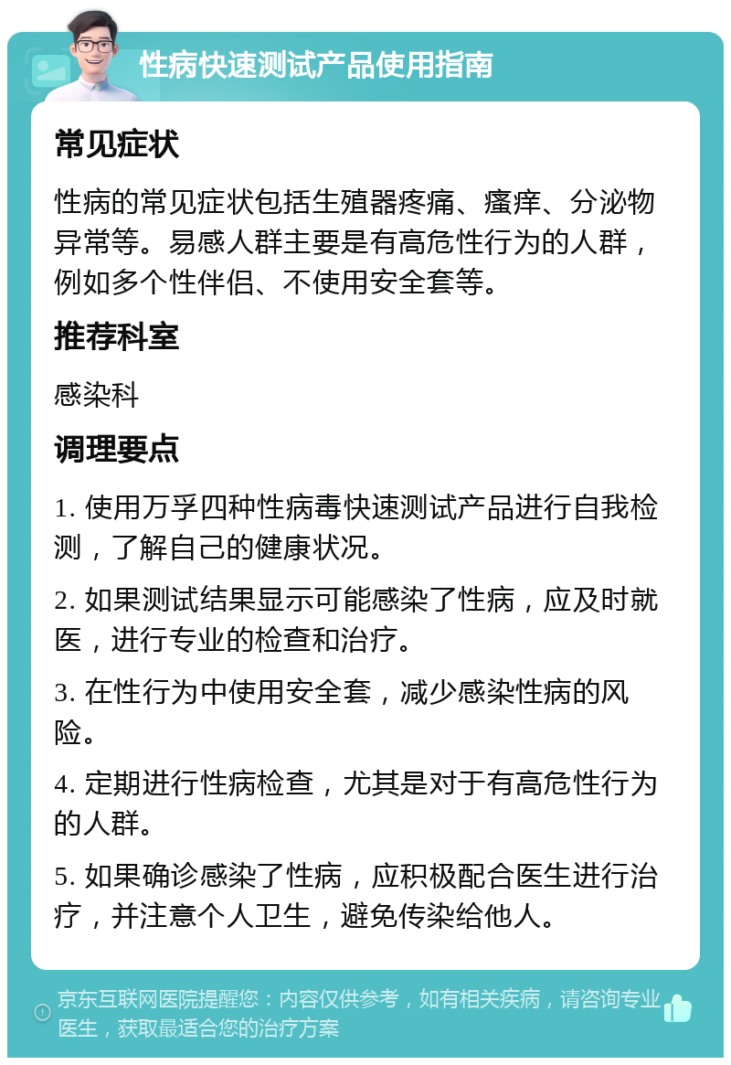 性病快速测试产品使用指南 常见症状 性病的常见症状包括生殖器疼痛、瘙痒、分泌物异常等。易感人群主要是有高危性行为的人群，例如多个性伴侣、不使用安全套等。 推荐科室 感染科 调理要点 1. 使用万孚四种性病毒快速测试产品进行自我检测，了解自己的健康状况。 2. 如果测试结果显示可能感染了性病，应及时就医，进行专业的检查和治疗。 3. 在性行为中使用安全套，减少感染性病的风险。 4. 定期进行性病检查，尤其是对于有高危性行为的人群。 5. 如果确诊感染了性病，应积极配合医生进行治疗，并注意个人卫生，避免传染给他人。