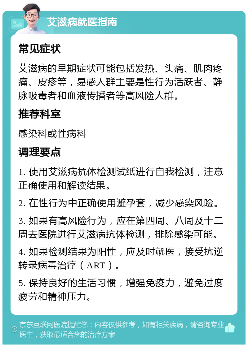 艾滋病就医指南 常见症状 艾滋病的早期症状可能包括发热、头痛、肌肉疼痛、皮疹等，易感人群主要是性行为活跃者、静脉吸毒者和血液传播者等高风险人群。 推荐科室 感染科或性病科 调理要点 1. 使用艾滋病抗体检测试纸进行自我检测，注意正确使用和解读结果。 2. 在性行为中正确使用避孕套，减少感染风险。 3. 如果有高风险行为，应在第四周、八周及十二周去医院进行艾滋病抗体检测，排除感染可能。 4. 如果检测结果为阳性，应及时就医，接受抗逆转录病毒治疗（ART）。 5. 保持良好的生活习惯，增强免疫力，避免过度疲劳和精神压力。