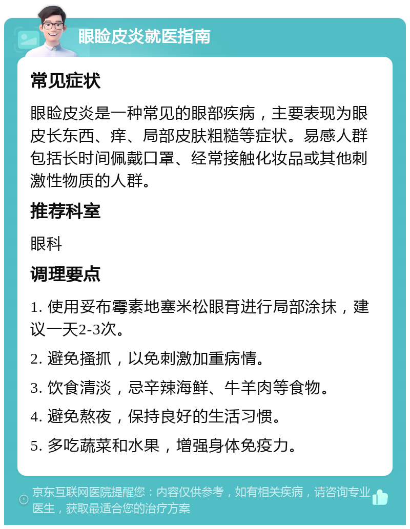 眼睑皮炎就医指南 常见症状 眼睑皮炎是一种常见的眼部疾病，主要表现为眼皮长东西、痒、局部皮肤粗糙等症状。易感人群包括长时间佩戴口罩、经常接触化妆品或其他刺激性物质的人群。 推荐科室 眼科 调理要点 1. 使用妥布霉素地塞米松眼膏进行局部涂抹，建议一天2-3次。 2. 避免搔抓，以免刺激加重病情。 3. 饮食清淡，忌辛辣海鲜、牛羊肉等食物。 4. 避免熬夜，保持良好的生活习惯。 5. 多吃蔬菜和水果，增强身体免疫力。