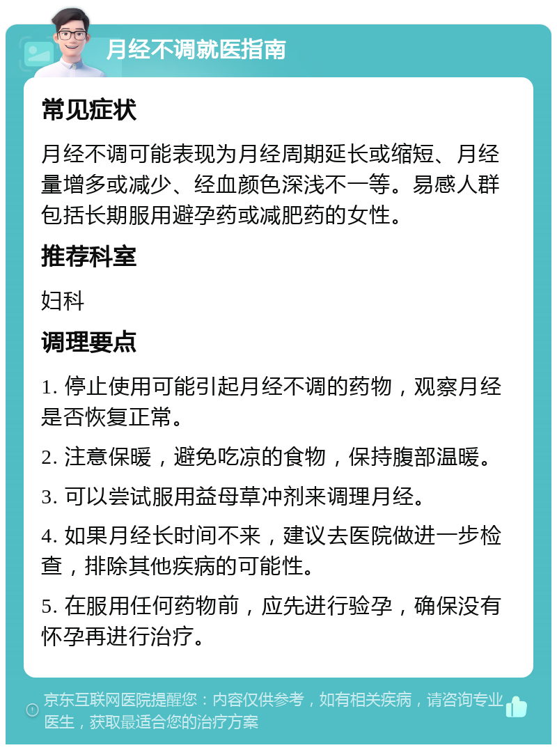 月经不调就医指南 常见症状 月经不调可能表现为月经周期延长或缩短、月经量增多或减少、经血颜色深浅不一等。易感人群包括长期服用避孕药或减肥药的女性。 推荐科室 妇科 调理要点 1. 停止使用可能引起月经不调的药物，观察月经是否恢复正常。 2. 注意保暖，避免吃凉的食物，保持腹部温暖。 3. 可以尝试服用益母草冲剂来调理月经。 4. 如果月经长时间不来，建议去医院做进一步检查，排除其他疾病的可能性。 5. 在服用任何药物前，应先进行验孕，确保没有怀孕再进行治疗。