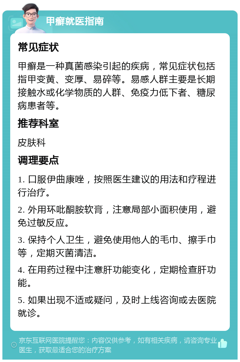 甲癣就医指南 常见症状 甲癣是一种真菌感染引起的疾病，常见症状包括指甲变黄、变厚、易碎等。易感人群主要是长期接触水或化学物质的人群、免疫力低下者、糖尿病患者等。 推荐科室 皮肤科 调理要点 1. 口服伊曲康唑，按照医生建议的用法和疗程进行治疗。 2. 外用环吡酮胺软膏，注意局部小面积使用，避免过敏反应。 3. 保持个人卫生，避免使用他人的毛巾、擦手巾等，定期灭菌清洁。 4. 在用药过程中注意肝功能变化，定期检查肝功能。 5. 如果出现不适或疑问，及时上线咨询或去医院就诊。