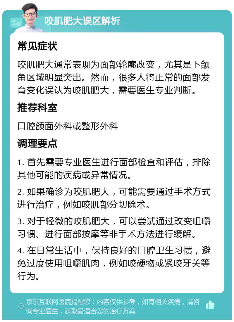 咬肌肥大误区解析 常见症状 咬肌肥大通常表现为面部轮廓改变，尤其是下颌角区域明显突出。然而，很多人将正常的面部发育变化误认为咬肌肥大，需要医生专业判断。 推荐科室 口腔颌面外科或整形外科 调理要点 1. 首先需要专业医生进行面部检查和评估，排除其他可能的疾病或异常情况。 2. 如果确诊为咬肌肥大，可能需要通过手术方式进行治疗，例如咬肌部分切除术。 3. 对于轻微的咬肌肥大，可以尝试通过改变咀嚼习惯、进行面部按摩等非手术方法进行缓解。 4. 在日常生活中，保持良好的口腔卫生习惯，避免过度使用咀嚼肌肉，例如咬硬物或紧咬牙关等行为。