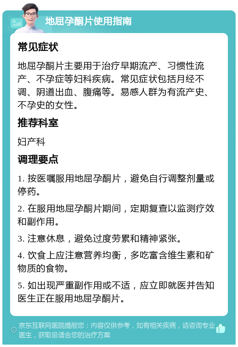 地屈孕酮片使用指南 常见症状 地屈孕酮片主要用于治疗早期流产、习惯性流产、不孕症等妇科疾病。常见症状包括月经不调、阴道出血、腹痛等。易感人群为有流产史、不孕史的女性。 推荐科室 妇产科 调理要点 1. 按医嘱服用地屈孕酮片，避免自行调整剂量或停药。 2. 在服用地屈孕酮片期间，定期复查以监测疗效和副作用。 3. 注意休息，避免过度劳累和精神紧张。 4. 饮食上应注意营养均衡，多吃富含维生素和矿物质的食物。 5. 如出现严重副作用或不适，应立即就医并告知医生正在服用地屈孕酮片。