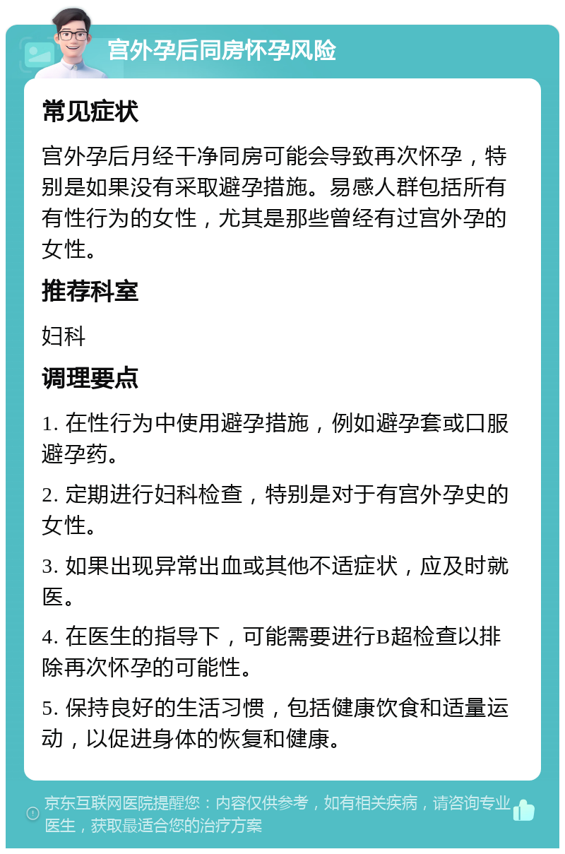 宫外孕后同房怀孕风险 常见症状 宫外孕后月经干净同房可能会导致再次怀孕，特别是如果没有采取避孕措施。易感人群包括所有有性行为的女性，尤其是那些曾经有过宫外孕的女性。 推荐科室 妇科 调理要点 1. 在性行为中使用避孕措施，例如避孕套或口服避孕药。 2. 定期进行妇科检查，特别是对于有宫外孕史的女性。 3. 如果出现异常出血或其他不适症状，应及时就医。 4. 在医生的指导下，可能需要进行B超检查以排除再次怀孕的可能性。 5. 保持良好的生活习惯，包括健康饮食和适量运动，以促进身体的恢复和健康。