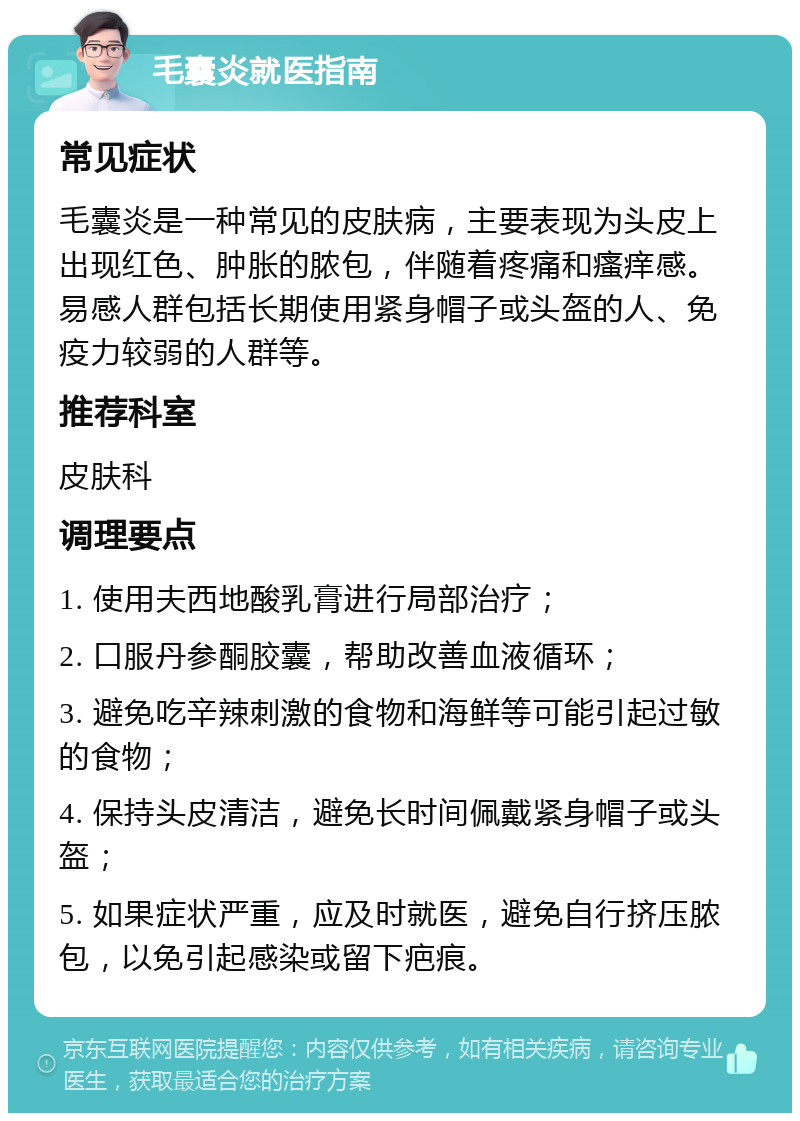 毛囊炎就医指南 常见症状 毛囊炎是一种常见的皮肤病，主要表现为头皮上出现红色、肿胀的脓包，伴随着疼痛和瘙痒感。易感人群包括长期使用紧身帽子或头盔的人、免疫力较弱的人群等。 推荐科室 皮肤科 调理要点 1. 使用夫西地酸乳膏进行局部治疗； 2. 口服丹参酮胶囊，帮助改善血液循环； 3. 避免吃辛辣刺激的食物和海鲜等可能引起过敏的食物； 4. 保持头皮清洁，避免长时间佩戴紧身帽子或头盔； 5. 如果症状严重，应及时就医，避免自行挤压脓包，以免引起感染或留下疤痕。