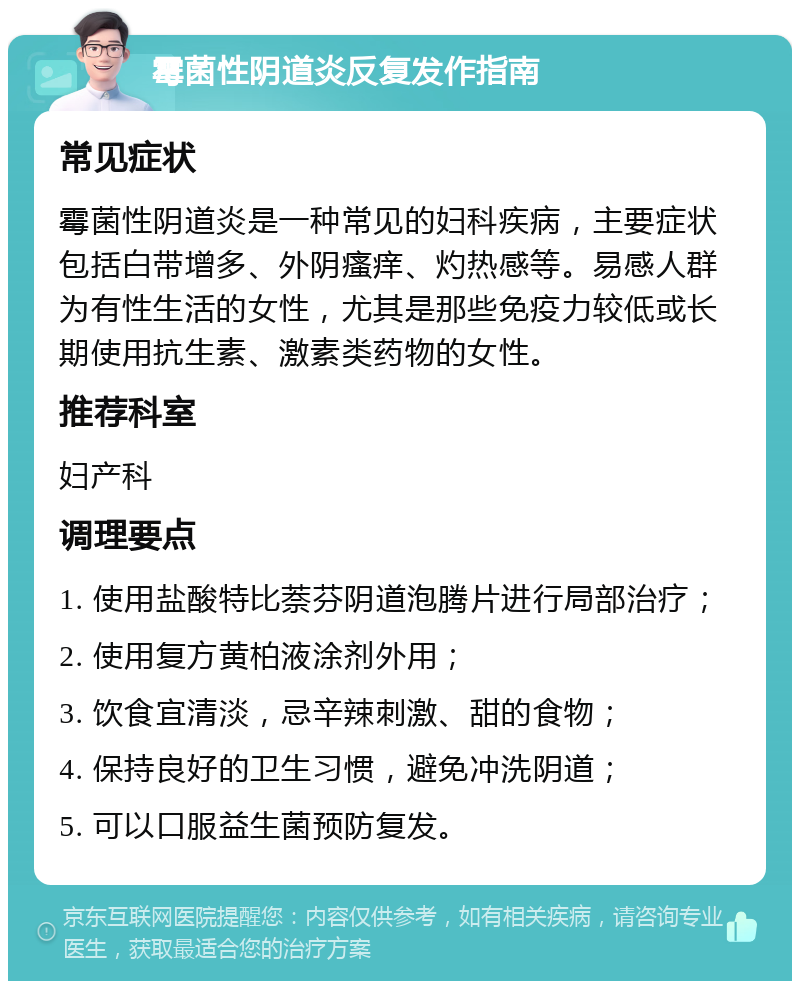 霉菌性阴道炎反复发作指南 常见症状 霉菌性阴道炎是一种常见的妇科疾病，主要症状包括白带增多、外阴瘙痒、灼热感等。易感人群为有性生活的女性，尤其是那些免疫力较低或长期使用抗生素、激素类药物的女性。 推荐科室 妇产科 调理要点 1. 使用盐酸特比萘芬阴道泡腾片进行局部治疗； 2. 使用复方黄柏液涂剂外用； 3. 饮食宜清淡，忌辛辣刺激、甜的食物； 4. 保持良好的卫生习惯，避免冲洗阴道； 5. 可以口服益生菌预防复发。