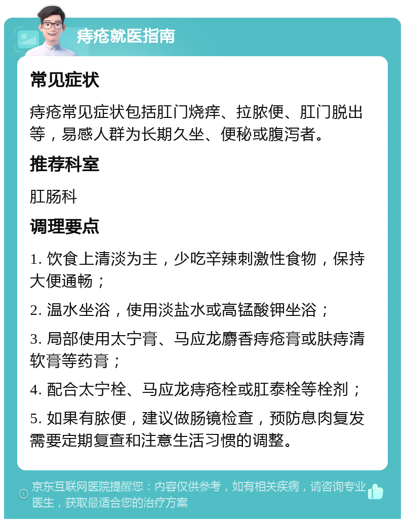 痔疮就医指南 常见症状 痔疮常见症状包括肛门烧痒、拉脓便、肛门脱出等，易感人群为长期久坐、便秘或腹泻者。 推荐科室 肛肠科 调理要点 1. 饮食上清淡为主，少吃辛辣刺激性食物，保持大便通畅； 2. 温水坐浴，使用淡盐水或高锰酸钾坐浴； 3. 局部使用太宁膏、马应龙麝香痔疮膏或肤痔清软膏等药膏； 4. 配合太宁栓、马应龙痔疮栓或肛泰栓等栓剂； 5. 如果有脓便，建议做肠镜检查，预防息肉复发需要定期复查和注意生活习惯的调整。