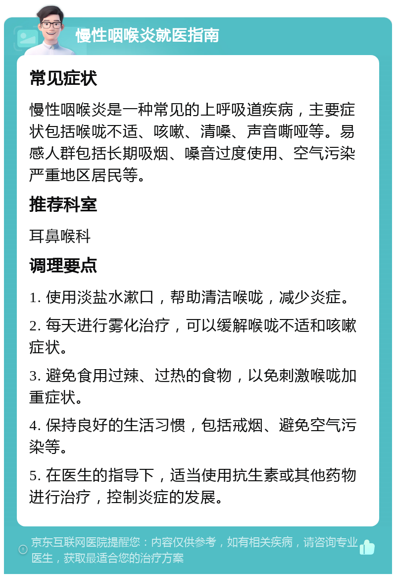 慢性咽喉炎就医指南 常见症状 慢性咽喉炎是一种常见的上呼吸道疾病，主要症状包括喉咙不适、咳嗽、清嗓、声音嘶哑等。易感人群包括长期吸烟、嗓音过度使用、空气污染严重地区居民等。 推荐科室 耳鼻喉科 调理要点 1. 使用淡盐水漱口，帮助清洁喉咙，减少炎症。 2. 每天进行雾化治疗，可以缓解喉咙不适和咳嗽症状。 3. 避免食用过辣、过热的食物，以免刺激喉咙加重症状。 4. 保持良好的生活习惯，包括戒烟、避免空气污染等。 5. 在医生的指导下，适当使用抗生素或其他药物进行治疗，控制炎症的发展。