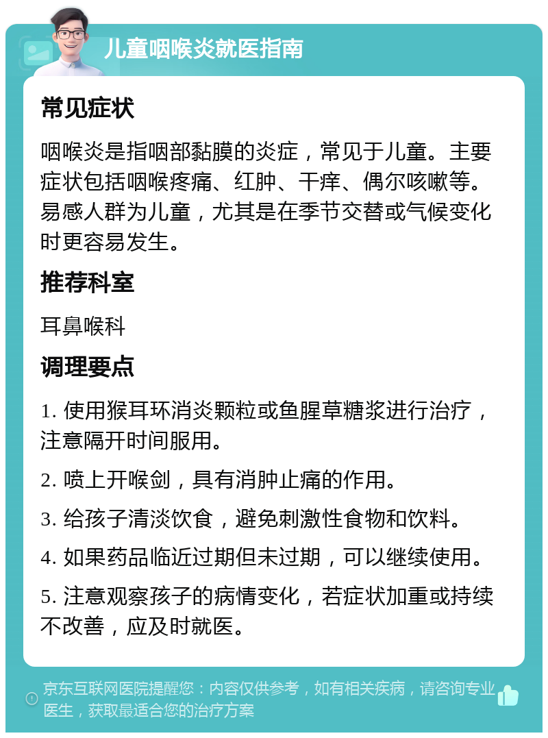 儿童咽喉炎就医指南 常见症状 咽喉炎是指咽部黏膜的炎症，常见于儿童。主要症状包括咽喉疼痛、红肿、干痒、偶尔咳嗽等。易感人群为儿童，尤其是在季节交替或气候变化时更容易发生。 推荐科室 耳鼻喉科 调理要点 1. 使用猴耳环消炎颗粒或鱼腥草糖浆进行治疗，注意隔开时间服用。 2. 喷上开喉剑，具有消肿止痛的作用。 3. 给孩子清淡饮食，避免刺激性食物和饮料。 4. 如果药品临近过期但未过期，可以继续使用。 5. 注意观察孩子的病情变化，若症状加重或持续不改善，应及时就医。