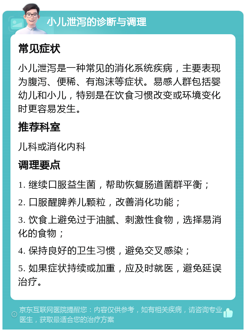 小儿泄泻的诊断与调理 常见症状 小儿泄泻是一种常见的消化系统疾病，主要表现为腹泻、便稀、有泡沫等症状。易感人群包括婴幼儿和小儿，特别是在饮食习惯改变或环境变化时更容易发生。 推荐科室 儿科或消化内科 调理要点 1. 继续口服益生菌，帮助恢复肠道菌群平衡； 2. 口服醒脾养儿颗粒，改善消化功能； 3. 饮食上避免过于油腻、刺激性食物，选择易消化的食物； 4. 保持良好的卫生习惯，避免交叉感染； 5. 如果症状持续或加重，应及时就医，避免延误治疗。