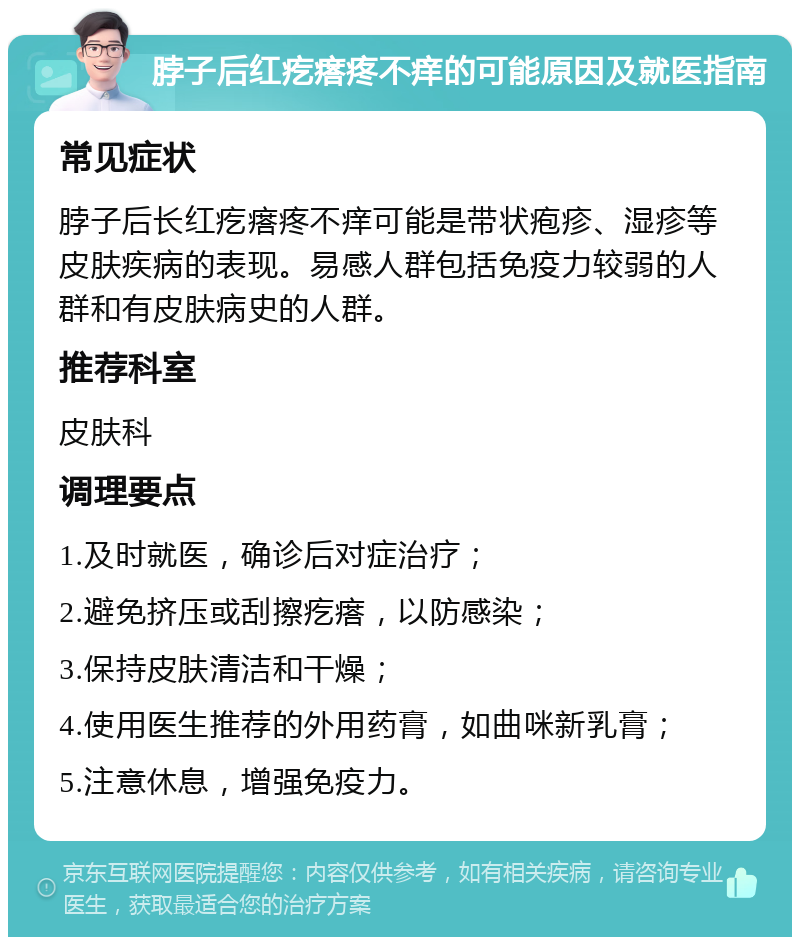 脖子后红疙瘩疼不痒的可能原因及就医指南 常见症状 脖子后长红疙瘩疼不痒可能是带状疱疹、湿疹等皮肤疾病的表现。易感人群包括免疫力较弱的人群和有皮肤病史的人群。 推荐科室 皮肤科 调理要点 1.及时就医，确诊后对症治疗； 2.避免挤压或刮擦疙瘩，以防感染； 3.保持皮肤清洁和干燥； 4.使用医生推荐的外用药膏，如曲咪新乳膏； 5.注意休息，增强免疫力。