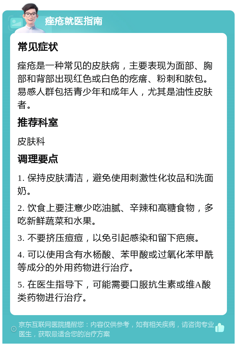 痤疮就医指南 常见症状 痤疮是一种常见的皮肤病，主要表现为面部、胸部和背部出现红色或白色的疙瘩、粉刺和脓包。易感人群包括青少年和成年人，尤其是油性皮肤者。 推荐科室 皮肤科 调理要点 1. 保持皮肤清洁，避免使用刺激性化妆品和洗面奶。 2. 饮食上要注意少吃油腻、辛辣和高糖食物，多吃新鲜蔬菜和水果。 3. 不要挤压痘痘，以免引起感染和留下疤痕。 4. 可以使用含有水杨酸、苯甲酸或过氧化苯甲酰等成分的外用药物进行治疗。 5. 在医生指导下，可能需要口服抗生素或维A酸类药物进行治疗。