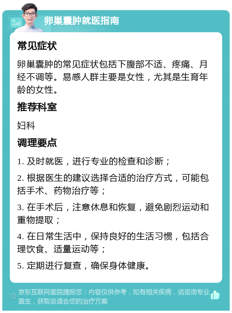 卵巢囊肿就医指南 常见症状 卵巢囊肿的常见症状包括下腹部不适、疼痛、月经不调等。易感人群主要是女性，尤其是生育年龄的女性。 推荐科室 妇科 调理要点 1. 及时就医，进行专业的检查和诊断； 2. 根据医生的建议选择合适的治疗方式，可能包括手术、药物治疗等； 3. 在手术后，注意休息和恢复，避免剧烈运动和重物提取； 4. 在日常生活中，保持良好的生活习惯，包括合理饮食、适量运动等； 5. 定期进行复查，确保身体健康。