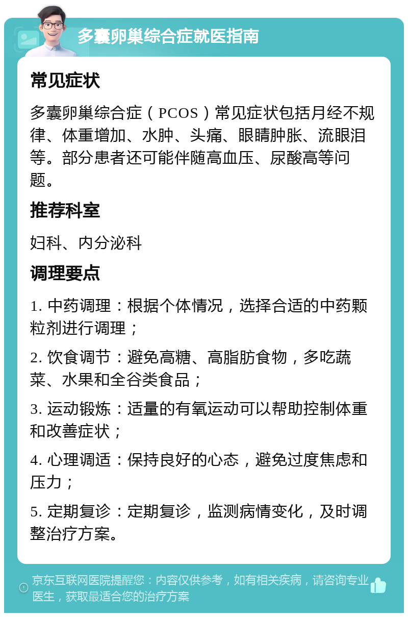 多囊卵巢综合症就医指南 常见症状 多囊卵巢综合症（PCOS）常见症状包括月经不规律、体重增加、水肿、头痛、眼睛肿胀、流眼泪等。部分患者还可能伴随高血压、尿酸高等问题。 推荐科室 妇科、内分泌科 调理要点 1. 中药调理：根据个体情况，选择合适的中药颗粒剂进行调理； 2. 饮食调节：避免高糖、高脂肪食物，多吃蔬菜、水果和全谷类食品； 3. 运动锻炼：适量的有氧运动可以帮助控制体重和改善症状； 4. 心理调适：保持良好的心态，避免过度焦虑和压力； 5. 定期复诊：定期复诊，监测病情变化，及时调整治疗方案。