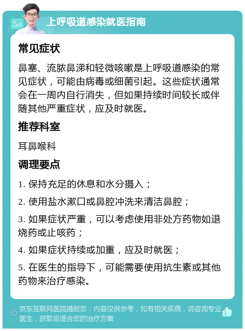 上呼吸道感染就医指南 常见症状 鼻塞、流脓鼻涕和轻微咳嗽是上呼吸道感染的常见症状，可能由病毒或细菌引起。这些症状通常会在一周内自行消失，但如果持续时间较长或伴随其他严重症状，应及时就医。 推荐科室 耳鼻喉科 调理要点 1. 保持充足的休息和水分摄入； 2. 使用盐水漱口或鼻腔冲洗来清洁鼻腔； 3. 如果症状严重，可以考虑使用非处方药物如退烧药或止咳药； 4. 如果症状持续或加重，应及时就医； 5. 在医生的指导下，可能需要使用抗生素或其他药物来治疗感染。