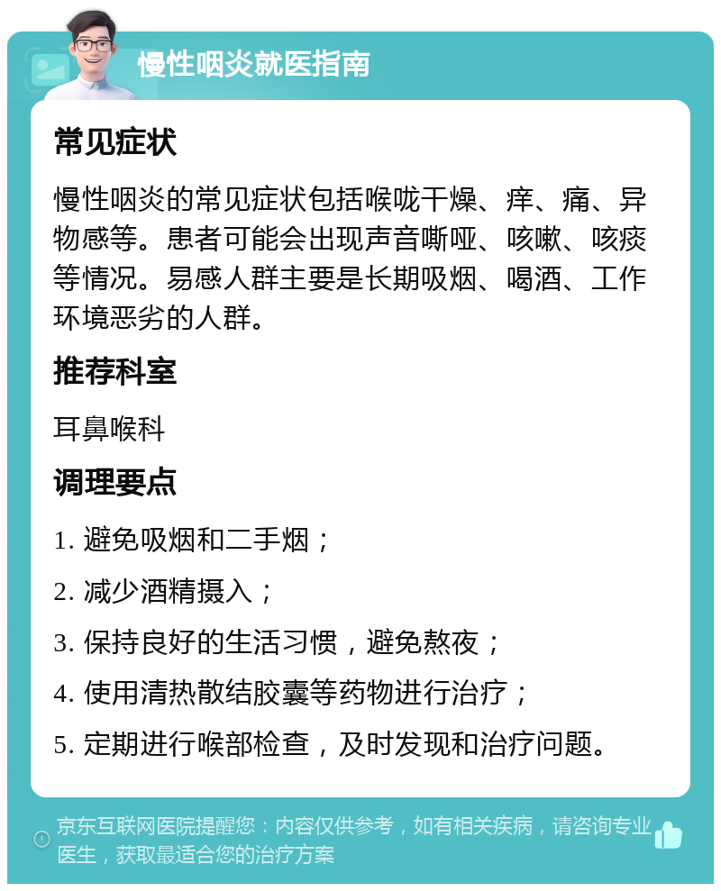 慢性咽炎就医指南 常见症状 慢性咽炎的常见症状包括喉咙干燥、痒、痛、异物感等。患者可能会出现声音嘶哑、咳嗽、咳痰等情况。易感人群主要是长期吸烟、喝酒、工作环境恶劣的人群。 推荐科室 耳鼻喉科 调理要点 1. 避免吸烟和二手烟； 2. 减少酒精摄入； 3. 保持良好的生活习惯，避免熬夜； 4. 使用清热散结胶囊等药物进行治疗； 5. 定期进行喉部检查，及时发现和治疗问题。