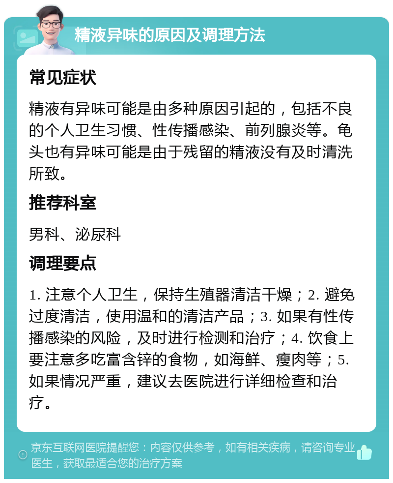 精液异味的原因及调理方法 常见症状 精液有异味可能是由多种原因引起的，包括不良的个人卫生习惯、性传播感染、前列腺炎等。龟头也有异味可能是由于残留的精液没有及时清洗所致。 推荐科室 男科、泌尿科 调理要点 1. 注意个人卫生，保持生殖器清洁干燥；2. 避免过度清洁，使用温和的清洁产品；3. 如果有性传播感染的风险，及时进行检测和治疗；4. 饮食上要注意多吃富含锌的食物，如海鲜、瘦肉等；5. 如果情况严重，建议去医院进行详细检查和治疗。