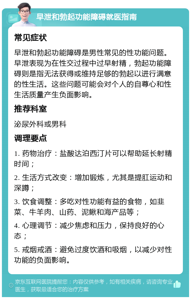 早泄和勃起功能障碍就医指南 常见症状 早泄和勃起功能障碍是男性常见的性功能问题。早泄表现为在性交过程中过早射精，勃起功能障碍则是指无法获得或维持足够的勃起以进行满意的性生活。这些问题可能会对个人的自尊心和性生活质量产生负面影响。 推荐科室 泌尿外科或男科 调理要点 1. 药物治疗：盐酸达泊西汀片可以帮助延长射精时间； 2. 生活方式改变：增加锻炼，尤其是提肛运动和深蹲； 3. 饮食调整：多吃对性功能有益的食物，如韭菜、牛羊肉、山药、泥鳅和海产品等； 4. 心理调节：减少焦虑和压力，保持良好的心态； 5. 戒烟戒酒：避免过度饮酒和吸烟，以减少对性功能的负面影响。