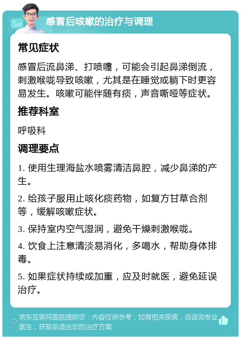 感冒后咳嗽的治疗与调理 常见症状 感冒后流鼻涕、打喷嚏，可能会引起鼻涕倒流，刺激喉咙导致咳嗽，尤其是在睡觉或躺下时更容易发生。咳嗽可能伴随有痰，声音嘶哑等症状。 推荐科室 呼吸科 调理要点 1. 使用生理海盐水喷雾清洁鼻腔，减少鼻涕的产生。 2. 给孩子服用止咳化痰药物，如复方甘草合剂等，缓解咳嗽症状。 3. 保持室内空气湿润，避免干燥刺激喉咙。 4. 饮食上注意清淡易消化，多喝水，帮助身体排毒。 5. 如果症状持续或加重，应及时就医，避免延误治疗。