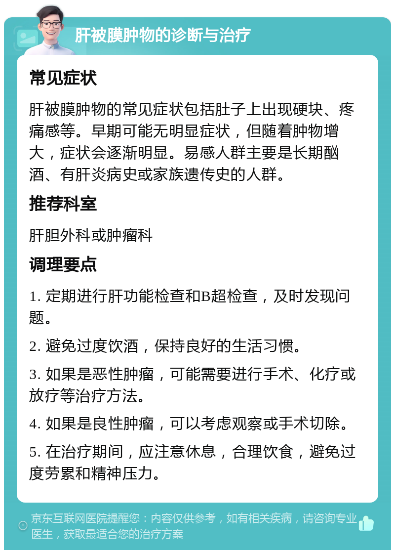 肝被膜肿物的诊断与治疗 常见症状 肝被膜肿物的常见症状包括肚子上出现硬块、疼痛感等。早期可能无明显症状，但随着肿物增大，症状会逐渐明显。易感人群主要是长期酗酒、有肝炎病史或家族遗传史的人群。 推荐科室 肝胆外科或肿瘤科 调理要点 1. 定期进行肝功能检查和B超检查，及时发现问题。 2. 避免过度饮酒，保持良好的生活习惯。 3. 如果是恶性肿瘤，可能需要进行手术、化疗或放疗等治疗方法。 4. 如果是良性肿瘤，可以考虑观察或手术切除。 5. 在治疗期间，应注意休息，合理饮食，避免过度劳累和精神压力。