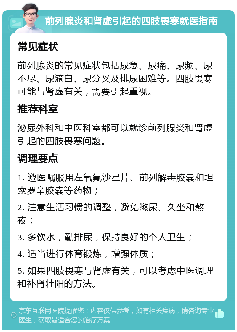 前列腺炎和肾虚引起的四肢畏寒就医指南 常见症状 前列腺炎的常见症状包括尿急、尿痛、尿频、尿不尽、尿滴白、尿分叉及排尿困难等。四肢畏寒可能与肾虚有关，需要引起重视。 推荐科室 泌尿外科和中医科室都可以就诊前列腺炎和肾虚引起的四肢畏寒问题。 调理要点 1. 遵医嘱服用左氧氟沙星片、前列解毒胶囊和坦索罗辛胶囊等药物； 2. 注意生活习惯的调整，避免憋尿、久坐和熬夜； 3. 多饮水，勤排尿，保持良好的个人卫生； 4. 适当进行体育锻炼，增强体质； 5. 如果四肢畏寒与肾虚有关，可以考虑中医调理和补肾壮阳的方法。