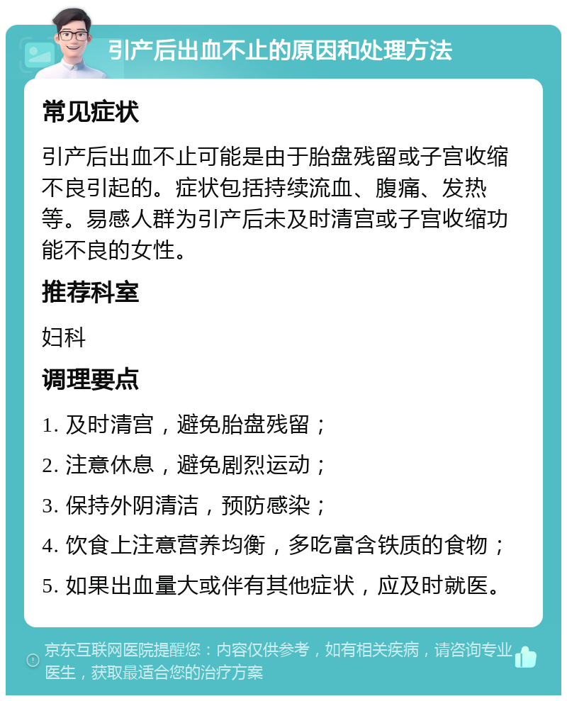 引产后出血不止的原因和处理方法 常见症状 引产后出血不止可能是由于胎盘残留或子宫收缩不良引起的。症状包括持续流血、腹痛、发热等。易感人群为引产后未及时清宫或子宫收缩功能不良的女性。 推荐科室 妇科 调理要点 1. 及时清宫，避免胎盘残留； 2. 注意休息，避免剧烈运动； 3. 保持外阴清洁，预防感染； 4. 饮食上注意营养均衡，多吃富含铁质的食物； 5. 如果出血量大或伴有其他症状，应及时就医。